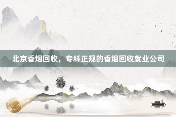 北京香烟回收，专科正规的香烟回收就业公司